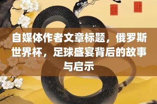 自媒体作者文章标题，俄罗斯世界杯，足球盛宴背后的故事与启示眉山市正发家政服务有限公司