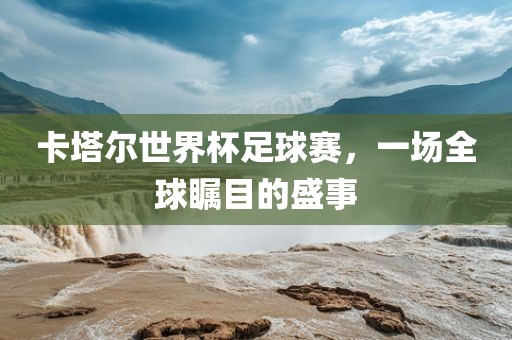 卡塔尔世界杯足球赛，一场全球瞩目的盛事