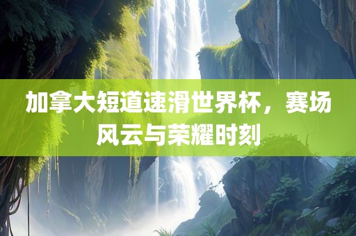 加拿大短道速滑世界杯，赛场风云与荣耀时刻
