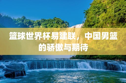 篮球世界杯易建联，中国男篮的骄傲与期待