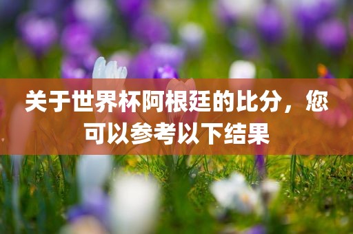 关于世界杯阿根廷的比分，您可以参考以下结果