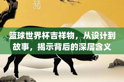 篮球世界杯吉祥物，从设计到故事，揭示背后的深层含义