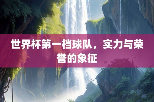 世界杯第一档球队，实力与荣誉的象征