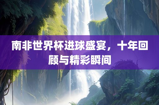 南非世界杯进球盛宴，十年回顾与精彩瞬间眉山市正发家政服务有限公司