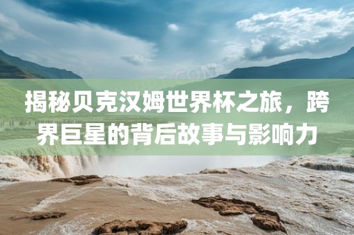 揭秘贝克汉姆世界杯之旅，跨界巨星的背后故事与影响力