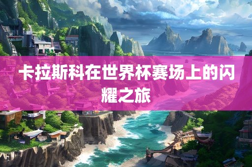 卡拉斯科在世界杯赛场上的闪耀之旅