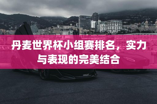丹麦世界杯小组赛排名，实力与表现的完美结合