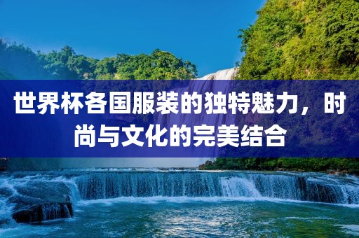 世界杯各国服装的独特魅力，时尚与文化的完美结合