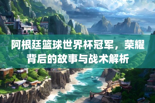 阿根廷篮球世界杯冠军，荣耀背后的故事与战术解析