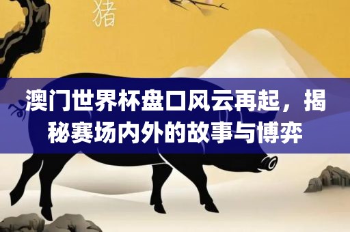 澳门世界杯盘口风云再起，揭秘赛场内外的故事与博弈