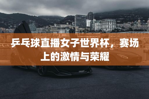乒乓球直播女子世界杯，赛场上的激情与荣耀