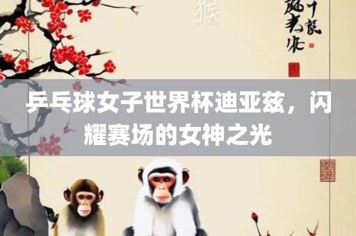乒乓球女子世界杯迪亚兹，闪耀赛场的女神之光