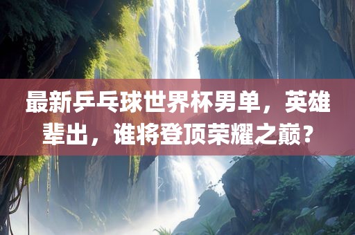 最新乒乓球世界杯男单，英雄辈出，谁将登顶荣耀之巅？