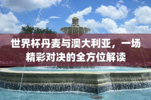 世界杯丹麦与澳大利亚，一场精彩对决的全方位解读