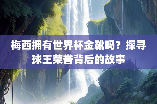 梅西拥有世界杯金靴吗？探寻球王荣誉背后的故事