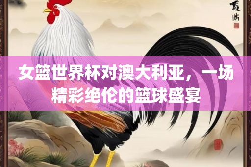 女篮世界杯对澳大利亚，一场精彩绝伦的篮球盛宴