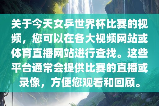 关于今天女乒世界杯比赛的视频，您可以在各大视频网站或体育直播网站进行查找。这些平台通常会提供比赛的直播或录像，方便您观看和回顾。