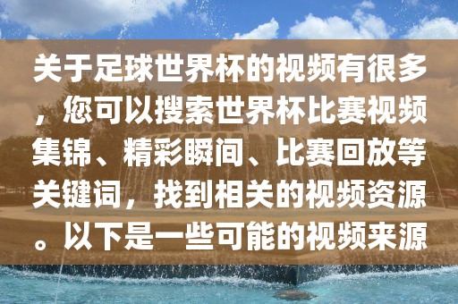 关于足球世界杯的视频有很多，您可以搜索世界杯比赛视频集锦、精彩瞬间、比赛回放等关键词，找到相关的视频资源。以下是一些可能的视频来源