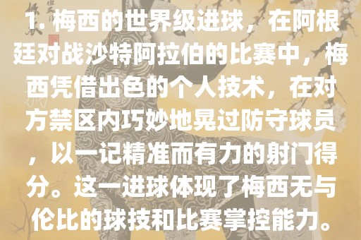 1. 梅西的世界级进球，在阿根廷对战沙特阿拉伯的比赛中，梅西凭借出色的个人技术，在对方禁区内巧妙地晃过防守球员，以一记精准而有力的射门得分。这一进球体现了梅西无与伦比的球技和比赛掌控能力。