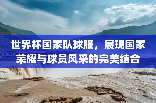 世界杯国家队球服，展现国家荣耀与球员风采的完美结合