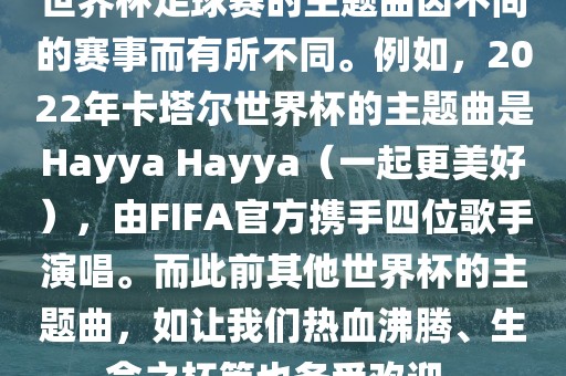世界杯足球赛的主题曲因不同的赛事而有所不同。例如，2022年卡塔尔世界杯的主题曲是Hayya Hayya（一起更美好），由FIFA官方携手四位歌手演唱。而此前其他世界杯的主题曲，如让我们热血沸腾、生命之杯等也备受欢迎。