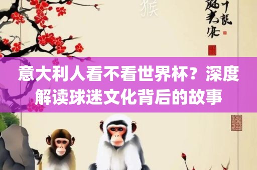 意大利人看不看世界杯？深度解读球迷文化背后的故事
