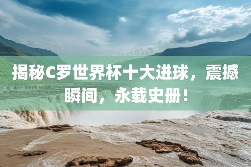 揭秘C罗世界杯十大进球，震撼瞬间，永载史册！