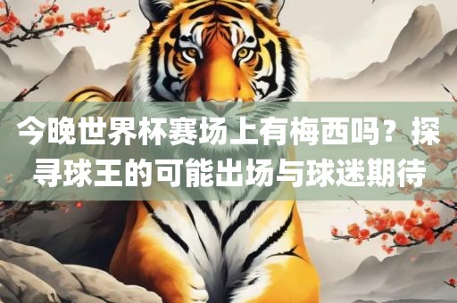 今晚世界杯赛场上有梅西吗？探寻球王的可能出场与球迷期待