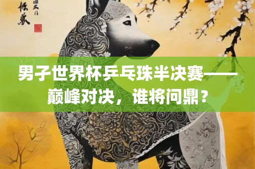 男孑世界杯乒乓珠半决赛——巅峰对决，谁将问鼎？
