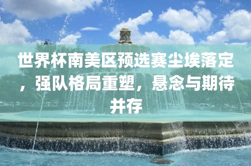 世界杯南美区预选赛尘埃落定，强队格局重塑，悬念与期待并存