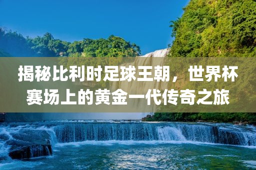 揭秘比利时足球王朝，世界杯赛场上的黄金一代传奇之旅