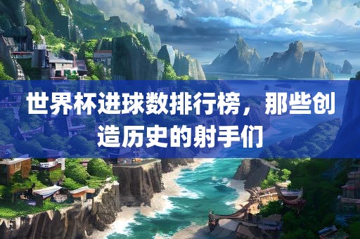 世界杯进球数排行榜，那些创造历史的射手们