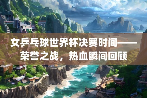 女乒乓球世界杯决赛时间——荣誉之战，热血瞬间回顾