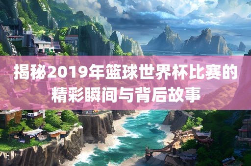 揭秘2019年篮球世界杯比赛的精彩瞬间与背后故事