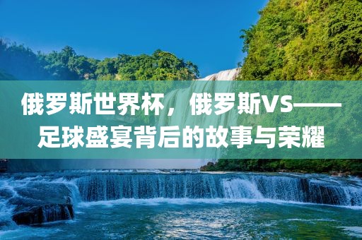 俄罗斯世界杯，俄罗斯VS——足球盛宴背后的故事与荣耀
