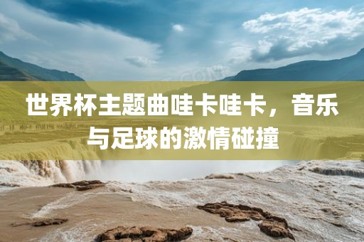 世界杯主题曲哇卡哇卡，音乐与足球的激情碰撞