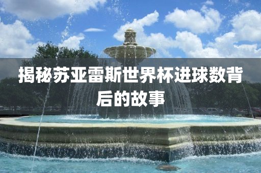 揭秘苏亚雷斯世界杯进球数背后的故事