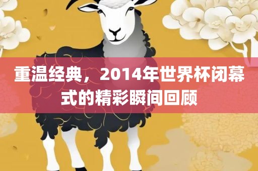 重温经典，2014年世界杯闭幕式的精彩瞬间回顾