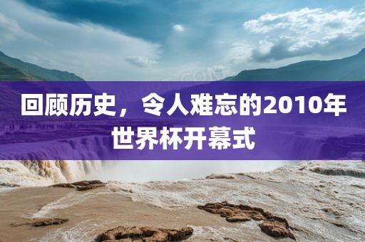 回顾历史，令人难忘的2010年世界杯开幕式
