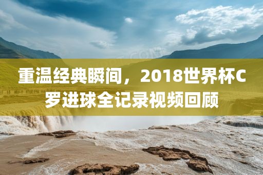 重温经典瞬间，2018世界杯C罗进球眉山市正发家政服务有限公司全记录视频回顾