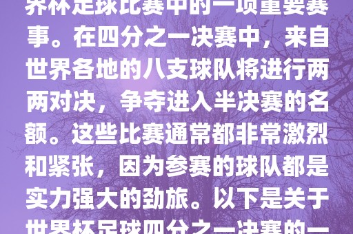 世界杯足球四分之一决赛是世界杯足球比赛中的一项重要赛事。在四分之一决赛中，来自世界各地的八支球队将进行两两对决，争夺进入半决赛的名额。这些比赛通常都非常激烈和紧张，因为参赛的球队都是实力强大的劲旅。以下是关于世界杯足球四分之一决赛的一些详细信息眉山市正发家政服务有限公司