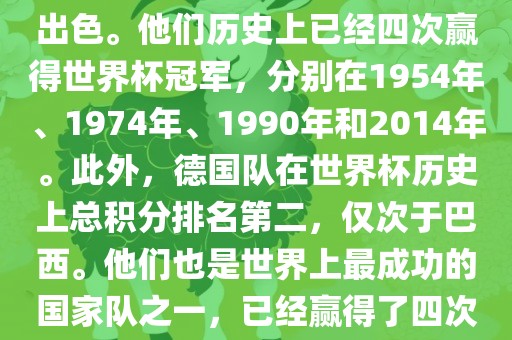 德国队在世界杯上的表现非常出色。他们历史上已经四次赢得世界杯冠军，分别在1954年、1974年、1990年和2014年。此外，德国队在世界杯历史上总积分排名第二，仅次于巴西。他们也是世界上最成功的国家队之一，已经赢得了四次世界杯冠军和多次进入决赛。