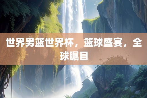 世界男篮世界杯，篮球盛宴，全球瞩目眉山市正发家政服务有限公司