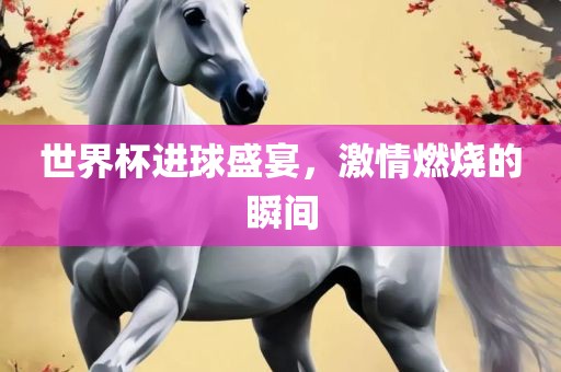 世界杯进球盛宴，激情燃烧的瞬间