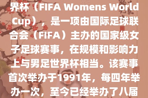 女世界杯，即国际足联女子世界杯（FIFA Womens World Cup），是一项由国际足球联合会（FIFA）主办的国家级女子足球赛事，在规模和影响力上与男足世界杯相当。该赛事首次举办于1991年，每四年举办一次，至今已经举办了八届。眉山市正发家政服务有限公司