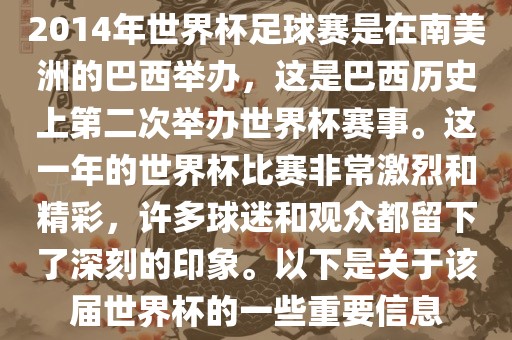 2014年世界杯足球赛是在南美洲的巴西举办，这是巴西历史上第二次举办世界杯赛事。这一年的世界杯比赛非常激烈和精彩，许多球迷和观众都留下了深刻的印象。以下是关于该届世界杯的一些重要信息