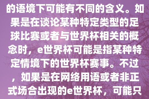 关于e世界杯，暂时无法确定其具体含义，因为e这个词在不同的语境下可能有不同的含义。如果是在谈论某种特定类型的足球比赛或者与世界杯相关的概念时，e世界杯可能是指某种特定情境下的世界杯赛事。不过，如果是在网络用语或者非正式场合出现的e世界杯，可能只是表达一种轻松、幽默的态度或情感。