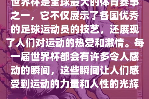 世界杯是全球最大的体育赛事之一，它不仅展示了各国优秀的足球运动员的技艺，还展现了人们对运动的热爱和激情。每一届世界杯都会有许多令人感动的瞬间，这些瞬间让人们感受到运动的力量和人性的光辉。