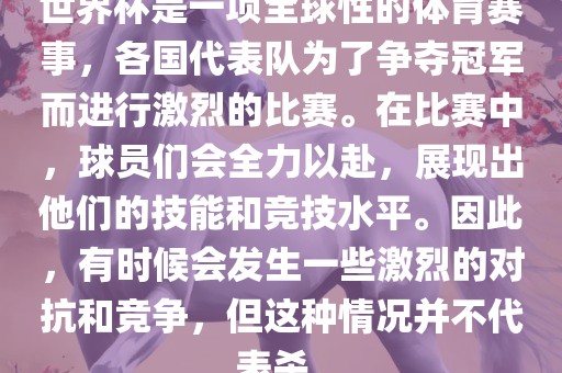 世界杯是一项全球性的体育赛事，各国代表队为了争夺冠军而进行激烈的比赛。在比赛中，球员们会全力以赴，展现出他们的技能和竞技水平。因此，有时候会发生一些激烈的对抗和竞争，但这种情况并不代表杀。