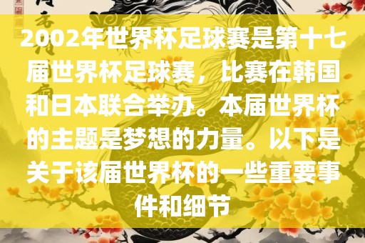 2002年世界杯足球赛是第十七届世界杯足球赛，比赛在韩国和日本联合举办。本届世界杯的主题是梦想的力量。以下是关于该届世界杯的一些重要事件和细节